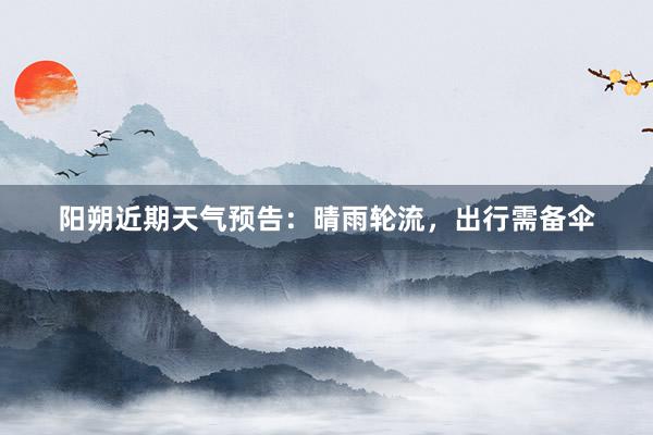 阳朔近期天气预告：晴雨轮流，出行需备伞